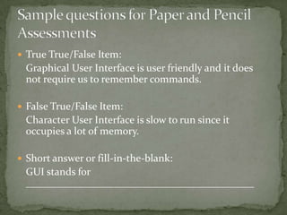  True True/False Item:
 Graphical User Interface is user friendly and it does
 not require us to remember commands.

 False True/False Item:
 Character User Interface is slow to run since it
 occupies a lot of memory.

 Short answer or fill-in-the-blank:
 GUI stands for
 ____________________________________________
 