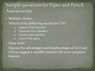  Multiple choice:
 Which of the following stands for CUI?
     a) Creative User Interface
     b) Character User Interface
     c) Current User Interface
     d) None of the above

 Essay item:
 Discuss the advantages and disadvantages of GUI and
 CUI to suggest a suitable interface for your computer
 lessons.
 