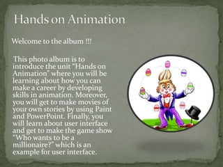 Welcome to the album !!!

This photo album is to
introduce the unit “Hands on
Animation” where you will be
learning about how you can
make a career by developing
skills in animation. Moreover,
you will get to make movies of
your own stories by using Paint
and PowerPoint. Finally, you
will learn about user interface
and get to make the game show
“Who wants to be a
millionaire?” which is an
example for user interface.
 