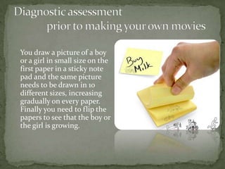 You draw a picture of a boy
or a girl in small size on the
first paper in a sticky note
pad and the same picture
needs to be drawn in 10
different sizes, increasing
gradually on every paper.
Finally you need to flip the
papers to see that the boy or
the girl is growing.
 