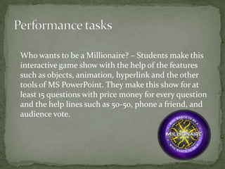 Who wants to be a Millionaire? – Students make this
interactive game show with the help of the features
such as objects, animation, hyperlink and the other
tools of MS PowerPoint. They make this show for at
least 15 questions with price money for every question
and the help lines such as 50-50, phone a friend, and
audience vote.
 