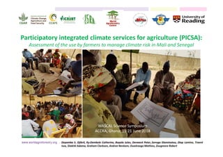 Participatory integrated climate services for agriculture (PICSA):
Assessment of the use by farmers to manage climate risk in Mali and Senegal
WASCAL Science Symposium
ACCRA, Ghana; 19-21 June 2018
Dayamba S. Djibril, Ky-Dembele Catherine, Bayala Jules, Dorward Peter, Sanogo Diaminatou, Diop Lamine, Traoré
Issa, Diakité Adama, Graham Clarkson, Andree Nenkam, Ouedraogo Mathieu, Zougmore Robert
 