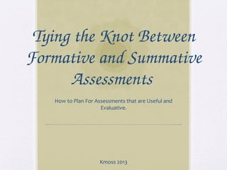 Tying the Knot Between 
Formative and Summative 
Assessments 
How to Plan For Assessments that are Useful and
Evaluative.
Kmoss 2013
 