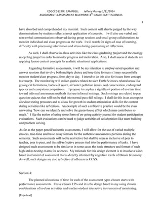 EDGCC 512 DR. CAMPBELL
Jeffery Massey 1/31/2014
ASSIGNMENT 4 ASSESSMENT BLUEPRINT: 4TH GRADE EARTH SCIENCES
3

have absorbed and comprehended my material. Such content will also be judged by the way
demonstrations by students reflect correct application of concepts. I will also use verbal and
non-verbal communications observed during group sessions and small group collaborations to
monitor individual and class progress as the work. I will watch for signs of ease of learning,
difficulty with processing information and stress during questioning or reflections.
As well, I shall observe in-class activities like the class gardening project and the ecology
re-cycling project in order to monitor progress and motivation. Also, I shall assess if students are
applying lesson content concepts for realistic situational applications.
Regarding formative assessments, it will be my intention to employvaried question and
answer sessions that involve both multiple choice and true-false formats s I may successfully
monitor student/class progress, from day to day. I intend to do this also for issues from concept
to concept. The monitoring will utilize queries related to such Earth Sciences-related areas like
geological formations, bodies of water, air/water pollution issues, soil conservation, endangered
species and ecosystem comparisons. I propose to employ a significant portion of in-class time
toward informal assessment methods that use informal settings. Such settings are related to pop
question-quizzes that will not be tied into normal pass-fail rulings. I shall do this in an attempt to
alleviate testing pressures and to allow for growth in student articulation skills for the content
during activities like reflections. An example of such a reflective practice would be the class
answering “how can we identify and solve the green-house effect which man contributes so
much.” I like the notion of using some form of on-going activity journal for student participation
evaluations. Such evaluations can be used to judge activities of collaboration like team building
and problem solving.
As far as the paper-pencil/authentic assessments, I will allow for the use of varied multiple
choices, true-false and basic essay formats for the authentic assessments portions during the
semester. Such assessments will not be restrictive but shall be seen as inclusive of peer to
teacher, peer to peer, and the self-reflective process tied into the performance of tasks. I have
designed such assessments to be similar to in some cases the basic structure and format of such
high-stakes testing exams for sciences. My rationale for this design element is to involve a widebased instrument of assessment that is directly informed by cognitive levels of Bloom taxonomy.
As well, such designs are also reflective of adherences CCSS.

Section 4:
The planned allocations of time for each of the assessment types chosen starts with
performance assessments. I have chosen 15% and it is the design based in my using chosen
combinations of in-class activities and teacher-student interactive instruments of monitoring.
[Type text]

 