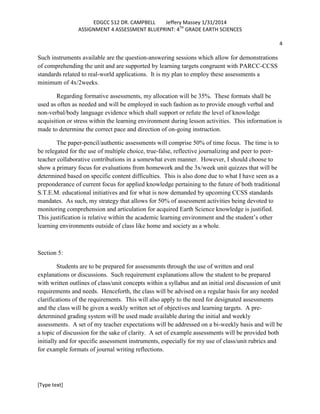 EDGCC 512 DR. CAMPBELL
Jeffery Massey 1/31/2014
ASSIGNMENT 4 ASSESSMENT BLUEPRINT: 4TH GRADE EARTH SCIENCES
4

Such instruments available are the question-answering sessions which allow for demonstrations
of comprehending the unit and are supported by learning targets congruent with PARCC-CCSS
standards related to real-world applications. It is my plan to employ these assessments a
minimum of 4x/2weeks.
Regarding formative assessments, my allocation will be 35%. These formats shall be
used as often as needed and will be employed in such fashion as to provide enough verbal and
non-verbal/body language evidence which shall support or refute the level of knowledge
acquisition or stress within the learning environment during lesson activities. This information is
made to determine the correct pace and direction of on-going instruction.
The paper-pencil/authentic assessments will comprise 50% of time focus. The time is to
be relegated for the use of multiple choice, true-false, reflective journalizing and peer to peerteacher collaborative contributions in a somewhat even manner. However, I should choose to
show a primary focus for evaluations from homework and the 3x/week unit quizzes that will be
determined based on specific content difficulties. This is also done due to what I have seen as a
preponderance of current focus for applied knowledge pertaining to the future of both traditional
S.T.E.M. educational initiatives and for what is now demanded by upcoming CCSS standards
mandates. As such, my strategy that allows for 50% of assessment activities being devoted to
monitoring comprehension and articulation for acquired Earth Science knowledge is justified.
This justification is relative within the academic learning environment and the student’s other
learning environments outside of class like home and society as a whole.

Section 5:
Students are to be prepared for assessments through the use of written and oral
explanations or discussions. Such requirement explanations allow the student to be prepared
with written outlines of class/unit concepts within a syllabus and an initial oral discussion of unit
requirements and needs. Henceforth, the class will be advised on a regular basis for any needed
clarifications of the requirements. This will also apply to the need for designated assessments
and the class will be given a weekly written set of objectives and learning targets. A predetermined grading system will be used made available during the initial and weekly
assessments. A set of my teacher expectations will be addressed on a bi-weekly basis and will be
a topic of discussion for the sake of clarity. A set of example assessments will be provided both
initially and for specific assessment instruments, especially for my use of class/unit rubrics and
for example formats of journal writing reflections.

[Type text]

 
