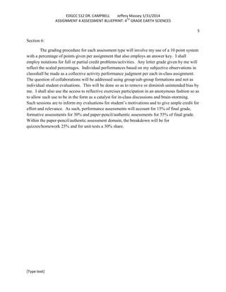 EDGCC 512 DR. CAMPBELL
Jeffery Massey 1/31/2014
ASSIGNMENT 4 ASSESSMENT BLUEPRINT: 4TH GRADE EARTH SCIENCES
5

Section 6:
The grading procedure for each assessment type will involve my use of a 10 point system
with a percentage of points given per assignment that also employs an answer key. I shall
employ notations for full or partial credit problems/activities. Any letter grade given by me will
reflect the scaled percentages. Individual performances based on my subjective observations in
classshall be made as a collective activity performance judgment per each in-class assignment.
The question of collaborations will be addressed using group/sub-group formations and not as
individual student evaluations. This will be done so as to remove or diminish unintended bias by
me. I shall also use the access to reflective exercises participation in an anonymous fashion so as
to allow such use to be in the form as a catalyst for in-class discussions and brain-storming.
Such sessions are to inform my evaluations for student’s motivations and to give ample credit for
effort and relevance. As such, performance assessments will account for 15% of final grade,
formative assessments for 30% and paper-pencil/authentic assessments for 55% of final grade.
Within the paper-pencil/authentic assessment domain, the breakdown will be for
quizzes/homework 25% and for unit tests a 30% share.

[Type text]

 