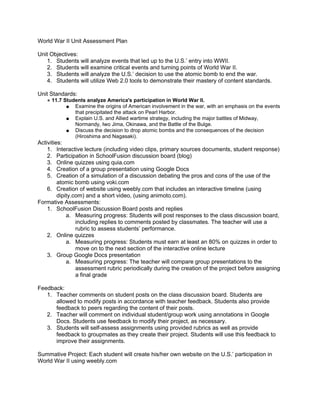 World War II Unit Assessment Plan

Unit Objectives:
   1. Students will analyze events that led up to the U.S.’ entry into WWII.
   2. Students will examine critical events and turning points of World War II.
   3. Students will analyze the U.S.’ decision to use the atomic bomb to end the war.
   4. Students will utilize Web 2.0 tools to demonstrate their mastery of content standards.

Unit Standards:
   ● 11.7 Students analyze America's participation in World War II.
           ● Examine the origins of American involvement in the war, with an emphasis on the events
              that precipitated the attack on Pearl Harbor.
           ● Explain U.S. and Allied wartime strategy, including the major battles of Midway,
              Normandy, Iwo Jima, Okinawa, and the Battle of the Bulge.
           ● Discuss the decision to drop atomic bombs and the consequences of the decision
              (Hiroshima and Nagasaki).
Activities:
    1. Interactive lecture (including video clips, primary sources documents, student response)
    2. Participation in SchoolFusion discussion board (blog)
    3. Online quizzes using quia.com
    4. Creation of a group presentation using Google Docs
    5. Creation of a simulation of a discussion debating the pros and cons of the use of the
         atomic bomb using voki.com
    6. Creation of website using weebly.com that includes an interactive timeline (using
         dipity.com) and a short video, (using animoto.com).
Formative Assessments:
    1. SchoolFusion Discussion Board posts and replies
             a. Measuring progress: Students will post responses to the class discussion board,
                 including replies to comments posted by classmates. The teacher will use a
                 rubric to assess students’ performance.
    2. Online quizzes
             a. Measuring progress: Students must earn at least an 80% on quizzes in order to
                 move on to the next section of the interactive online lecture
    3. Group Google Docs presentation
             a. Measuring progress: The teacher will compare group presentations to the
                 assessment rubric periodically during the creation of the project before assigning
                 a final grade

Feedback:
   1. Teacher comments on student posts on the class discussion board. Students are
      allowed to modify posts in accordance with teacher feedback. Students also provide
      feedback to peers regarding the content of their posts.
   2. Teacher will comment on individual student/group work using annotations in Google
      Docs. Students use feedback to modify their project, as necessary.
   3. Students will self-assess assignments using provided rubrics as well as provide
      feedback to groupmates as they create their project. Students will use this feedback to
      improve their assignments.

Summative Project: Each student will create his/her own website on the U.S.’ participation in
World War II using weebly.com
 