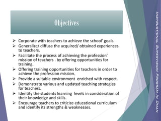 Objectives
 Corporate with teachers to achieve the school’ goals.
 Generalize/ diffuse the acquired/ obtained experiences
to teachers.
 Facilitate the process of achieving the profession’
mission of teachers . by offering opportunities for
training.
 Offering training opportunities for teachers in order to
achieve the profession mission.
 Provide a suitable environment enriched with respect.
 Demonstrate various and updated teaching strategies
for teachers.
 Identify the students learning levels in consideration of
their knowledge and skills.
 Encourage teachers to criticize educational curriculum
and identify its strengths & weaknesses.
InstructionalSupervisionProgramInOman
 