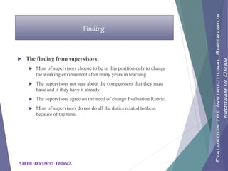  The finding from supervisors:
 Most of supervisors choose to be in this position only to change
the working environment after many years in teaching.
 The supervisors not sure about the competences that they must
have and if they have it already.
 The supervisors agree on the need of change Evaluation Rubric.
 Most of supervisors do not do all the duties related to them
because of the time.
Finding
EvaluationtheInstructionalSupervision
programinOman
STEP8 :Document Findings
 