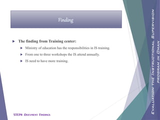  The finding from Training center:
 Ministry of education has the responsibilities in IS training.
 From one to three workshops the IS attend annually.
 IS need to have more training.
Finding
EvaluationtheInstructionalSupervision
programinOman
STEP8 :Document Findings
 