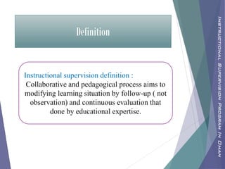 Definition
Instructional supervision definition :
Collaborative and pedagogical process aims to
modifying learning situation by follow-up ( not
observation) and continuous evaluation that
done by educational expertise.
InstructionalSupervisionProgramInOman
 