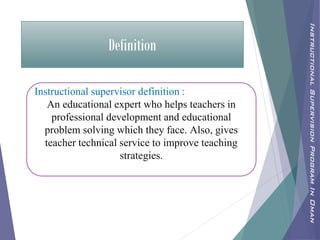 Definition
Instructional supervisor definition :
An educational expert who helps teachers in
professional development and educational
problem solving which they face. Also, gives
teacher technical service to improve teaching
strategies.
InstructionalSupervisionProgramInOman
 