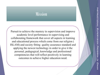 Mission
Pursuit to achieve the mastery in supervision and improve
academic level performance in supervising and
collaborating framework that cover all aspects in learning
and educational process which come from our religion (
ISLAM) and society fitting quality assurance standard and
applying the newest technology in order to give it the
personal, pedagogical, knowledge and professional
competencies that will reflect positively in learning
outcomes to achieve higher education need.
InstructionalSupervisionProgramInOman
 