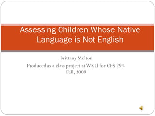 Brittany Melton Produced as a class project at WKU for CFS 294- Fall, 2009 Assessing Children Whose Native Language is Not English 
