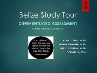 Belize Study Tour 
DIFFERENTIATED ASSESSMENT 
PRAIRIE VIEW A&M UNIVERSITY 
TEACH 
ALVIN COLLINS, M. ED 
SANDRA DILWORTH, M. ED 
SHERYL JEFFERSON, M. ED 
OCTOBER 30, 2014 
 