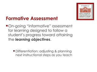 Formative Assessment On-going “informative” assessment for learning designed to follow a student’s progress toward attaining the  learning objectives . Differentiation: adjusting & planning next instructional steps as you teach 