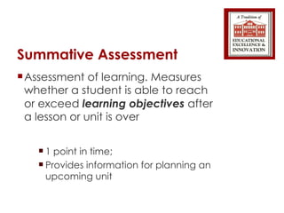 Summative Assessment Assessment of learning. Measures whether a student is able to reach or exceed  learning objectives  after a lesson or unit is over 1 point in time;  Provides information for planning an upcoming unit 