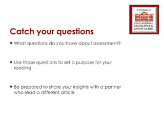 Catch your questions What questions do you have about assessment? Use those questions to set a purpose for your reading Be prepared to share your insights with a partner who read a different article 