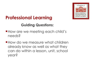 Professional Learning  Guiding Questions: How are we meeting each child’s needs? How do we measure what children already know as well as what they can do within a lesson, unit, school year? 