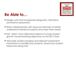 Be Able to… Design units that incorporate diagnostic, formative, summative assessment. Work collaboratively with resource teachers to better understand individual students and meet their needs. Use “data” and collected evidence to map student growth toward learning objectives on the EIC Chart. Articulate student progress and relevant assessment information to families and students. Share how student needs are being met. 