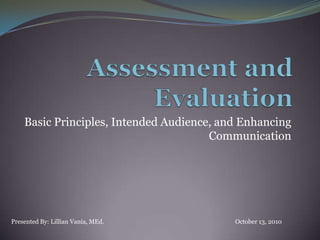 Assessment and Evaluation  Basic Principles, Intended Audience, and Enhancing Communication  Presented By: Lillian Vania, MEd.					October 13, 2010 