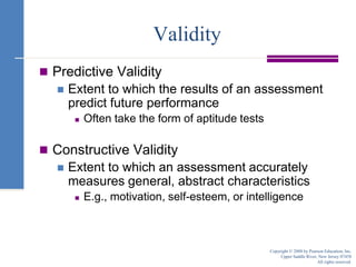 ValidityPredictive ValidityExtent to which the results of an assessment predict future performanceOften take the form of aptitude testsConstructive ValidityExtent to which an assessment accurately measures general, abstract characteristicsE.g., motivation, self-esteem, or intelligenceCopyright © 2008 by Pearson Education, Inc.Upper Saddle River, New Jersey 07458All rights reserved.