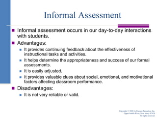 Informal AssessmentInformal assessment occurs in our day-to-day interactions with students.Advantages:It provides continuing feedback about the effectiveness of instructional tasks and activities.It helps determine the appropriateness and success of our formal assessments.It is easily adjusted.It provides valuable clues about social, emotional, and motivational factors affecting classroom performance.Disadvantages:It is not very reliable or valid.Copyright © 2008 by Pearson Education, Inc.Upper Saddle River, New Jersey 07458All rights reserved.