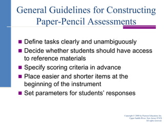 General Guidelines for Constructing Paper-Pencil AssessmentsDefine tasks clearly and unambiguouslyDecide whether students should have access to reference materialsSpecify scoring criteria in advancePlace easier and shorter items at the beginning of the instrumentSet parameters for students’ responsesCopyright © 2008 by Pearson Education, Inc.Upper Saddle River, New Jersey 07458All rights reserved.