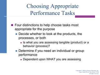 Choosing Appropriate Performance TasksFour distinctions to help choose tasks most appropriate for the purposeDecide whether to look at the products, the processes, or bothIs what you are assessing tangible (product) or a behavior (process)?Determine if you need an individual or group performanceDependent upon WHAT you are assessingCopyright © 2008 by Pearson Education, Inc.Upper Saddle River, New Jersey 07458All rights reserved.