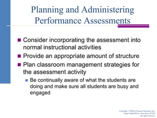 Consider incorporating the assessment into normal instructional activitiesProvide an appropriate amount of structurePlan classroom management strategies for the assessment activityBe continually aware of what the students are doing and make sure all students are busy and engagedPlanning and Administering Performance AssessmentsCopyright © 2008 by Pearson Education, Inc.Upper Saddle River, New Jersey 07458All rights reserved.