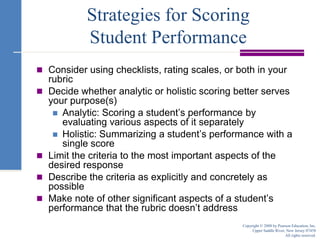 Strategies for Scoring Student PerformanceConsider using checklists, rating scales, or both in your rubricDecide whether analytic or holistic scoring better serves your purpose(s)Analytic: Scoring a student’s performance by evaluating various aspects of it separatelyHolistic: Summarizing a student’s performance with a single scoreLimit the criteria to the most important aspects of the desired responseDescribe the criteria as explicitly and concretely as possibleMake note of other significant aspects of a student’s performance that the rubric doesn’t addressCopyright © 2008 by Pearson Education, Inc.Upper Saddle River, New Jersey 07458All rights reserved.