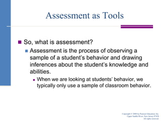 Assessment as ToolsSo, what is assessment? Assessment is the process of observing a sample of a student’s behavior and drawing inferences about the student’s knowledge and abilities.When we are looking at students’ behavior, we typically only use a sample of classroom behavior.Copyright © 2008 by Pearson Education, Inc.Upper Saddle River, New Jersey 07458All rights reserved.