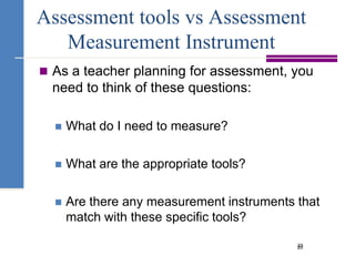20Assessment tools vs Assessment Measurement InstrumentAs a teacher planning for assessment, you need to think of these questions:What do I need to measure?What are the appropriate tools?Are there any measurement instruments that match with these specific tools?23