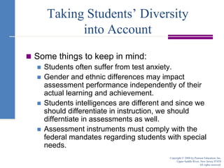 Taking Students’ Diversity into AccountSome things to keep in mind:Students often suffer from test anxiety.Gender and ethnic differences may impact assessment performance independently of their actual learning and achievement.Students intelligences are different and since we should differentiate in instruction, we should differntiate in assessments as well.Assessment instruments must comply with the federal mandates regarding students with special needs.Copyright © 2008 by Pearson Education, Inc.Upper Saddle River, New Jersey 07458All rights reserved.