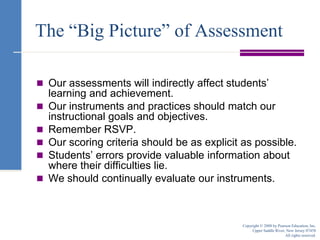 The “Big Picture” of AssessmentOur assessments will indirectly affect students’ learning and achievement.Our instruments and practices should match our instructional goals and objectives.Remember RSVP.Our scoring criteria should be as explicit as possible.Students’ errors provide valuable information about where their difficulties lie.We should continually evaluate our instruments.Copyright © 2008 by Pearson Education, Inc.Upper Saddle River, New Jersey 07458All rights reserved.