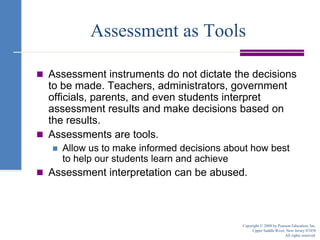 Assessment as ToolsAssessment instruments do not dictate the decisions to be made. Teachers, administrators, government officials, parents, and even students interpret assessment results and make decisions based on the results.Assessments are tools.Allow us to make informed decisions about how best to help our students learn and achieveAssessment interpretation can be abused.Copyright © 2008 by Pearson Education, Inc.Upper Saddle River, New Jersey 07458All rights reserved.