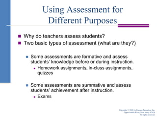 Using Assessment for Different PurposesWhy do teachers assess students?Two basic types of assessment (what are they?)Some assessments are formative and assess students’ knowledge before or during instruction.Homework assignments, in-class assignments, quizzesSome assessments are summative and assess students’ achievement after instruction.ExamsCopyright © 2008 by Pearson Education, Inc.Upper Saddle River, New Jersey 07458All rights reserved.