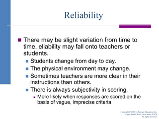 ReliabilityThere may be slight variation from time to time. eliability may fall onto teachers or students.Students change from day to day.The physical environment may change.Sometimes teachers are more clear in their instructions than others.There is always subjectivity in scoring.More likely when responses are scored on the basis of vague, imprecise criteriaCopyright © 2008 by Pearson Education, Inc.Upper Saddle River, New Jersey 07458All rights reserved.