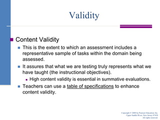 ValidityContent ValidityThis is the extent to which an assessment includes a representative sample of tasks within the domain being assessed.It assures that what we are testing truly represents what we have taught (the instructional objectives).High content validity is essential in summative evaluations.Teachers can use a table of specifications to enhance content validity.Copyright © 2008 by Pearson Education, Inc.Upper Saddle River, New Jersey 07458All rights reserved.