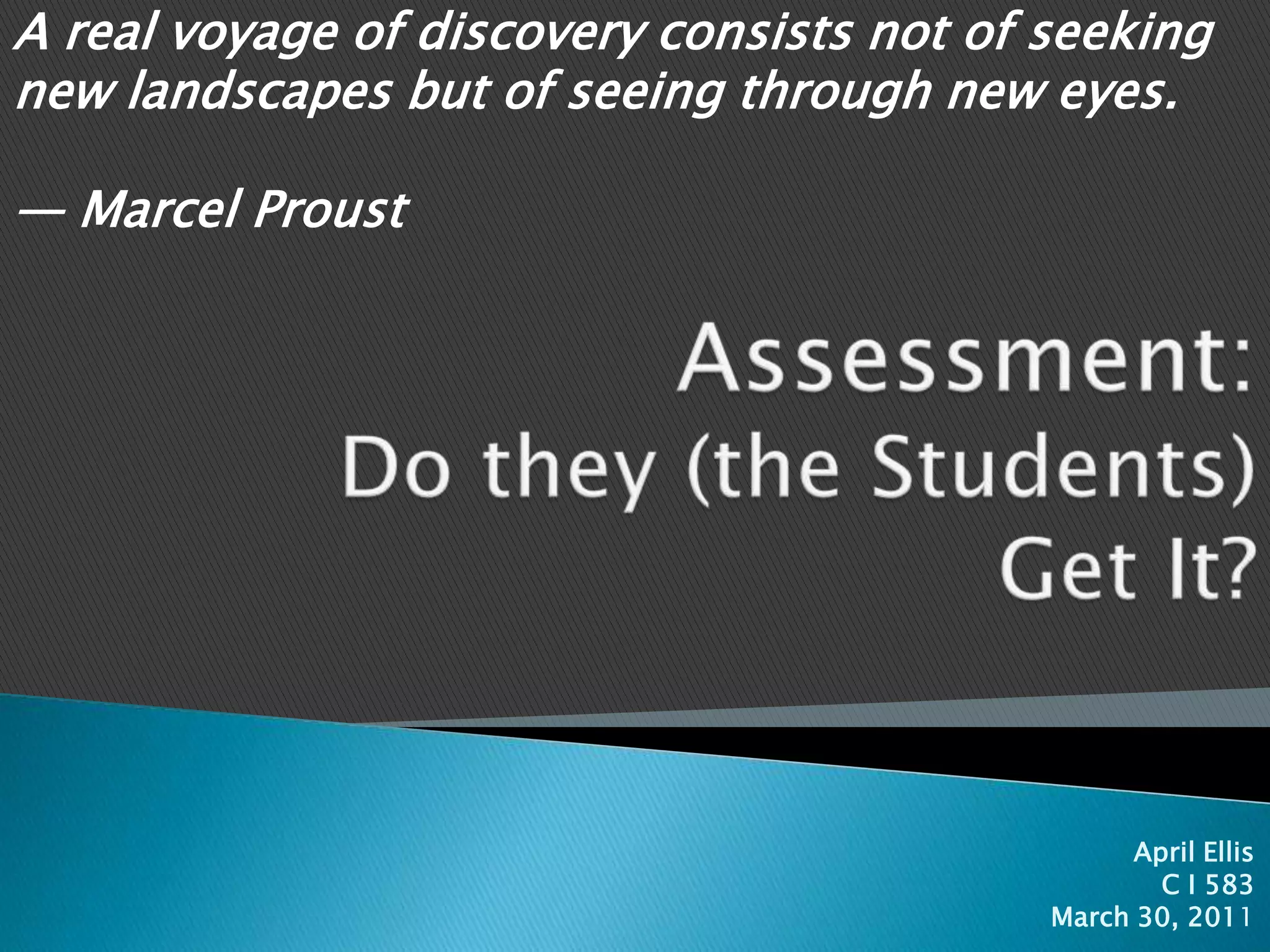A real voyage of discovery consists not of seeking new landscapes but of seeing through new eyes.                                                                                                 — Marcel ProustAssessment:Do they (the Students) Get It?April EllisC I 583March 30, 2011