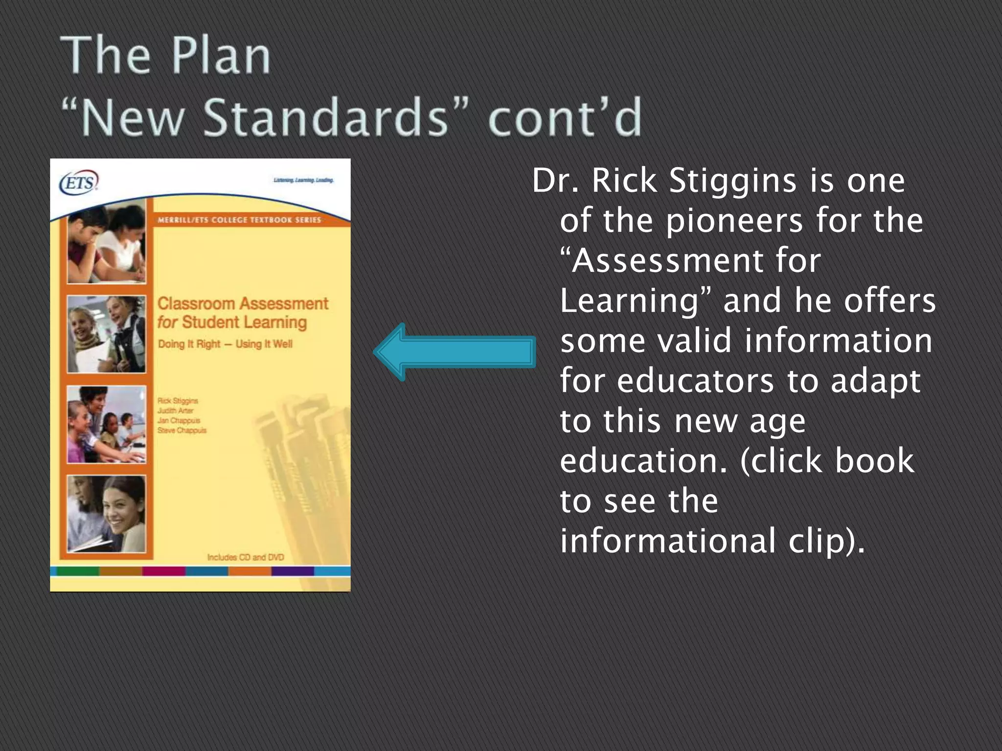 The Plan“New Standards” cont’d Dr. Rick Stiggins is one of the pioneers for the “Assessment for Learning” and he offers some valid information for educators to adapt to this new age education. (click book to see the informational clip). 