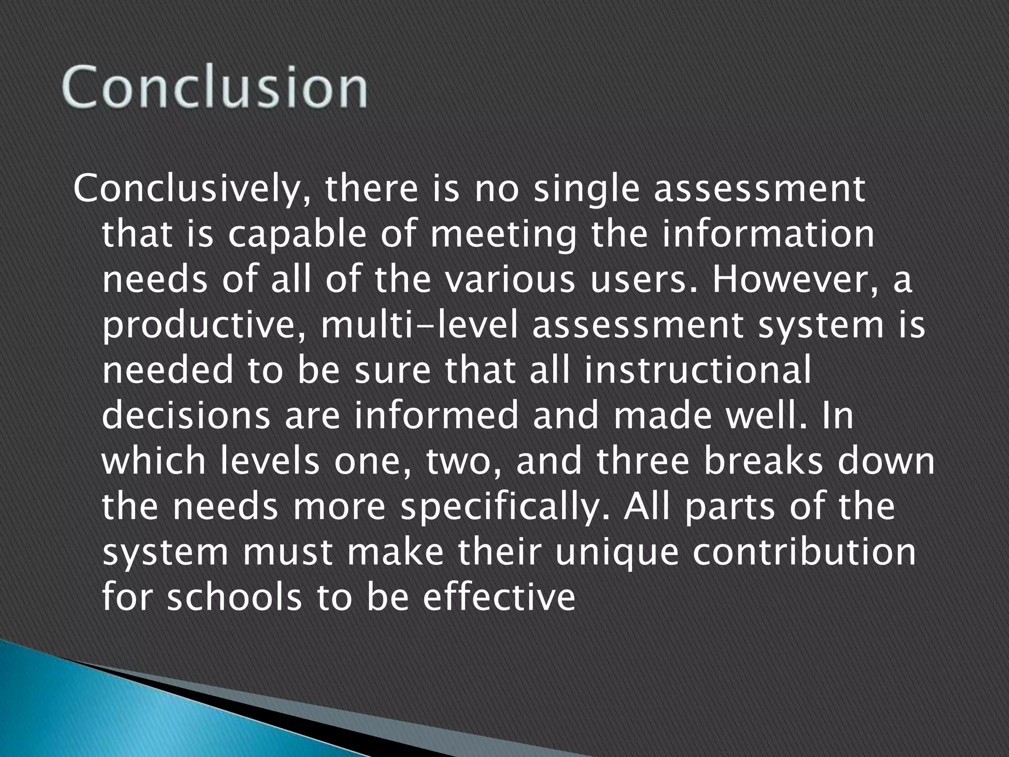 Conclusively, there is no single assessment that is capable of meeting the information needs of all of the various users. However, a productive, multi-level assessment system is needed to be sure that all instructional decisions are informed and made well. In which levels one, two, and three breaks down the needs more specifically. All parts of the system must make their unique contribution for schools to be effectiveConclusion 