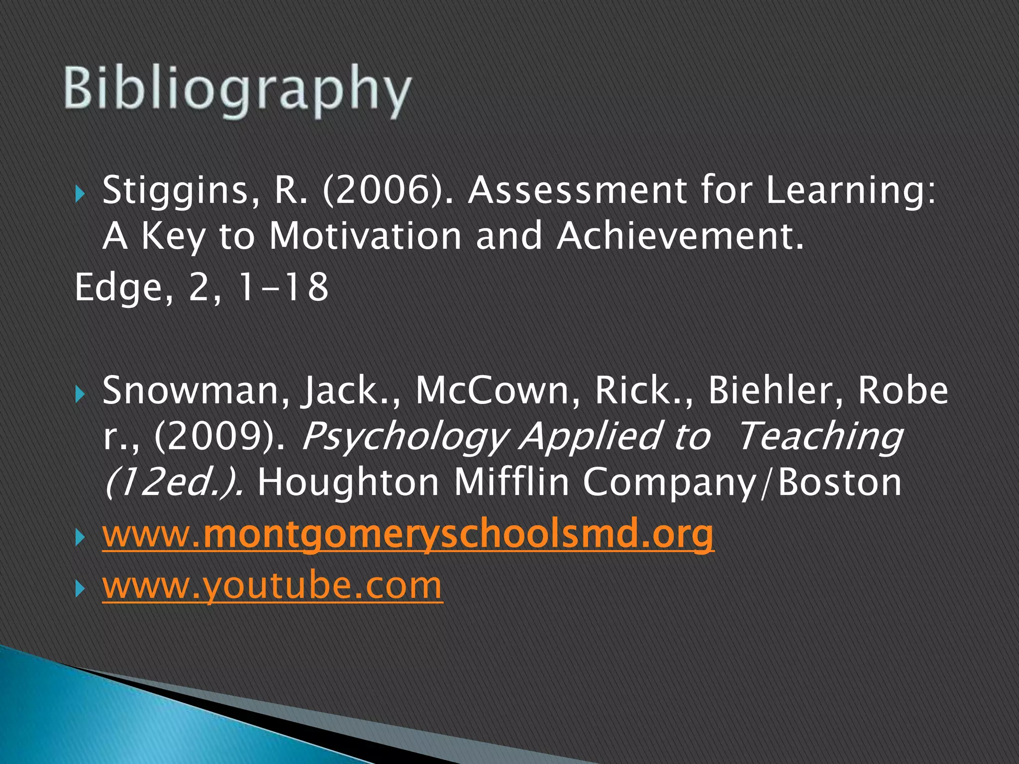 Stiggins, R. (2006). Assessment for Learning: A Key to Motivation and Achievement. Edge, 2, 1-18Snowman, Jack., McCown, Rick., Biehler, Rober., (2009). Psychology Applied to  Teaching(12ed.). Houghton Mifflin Company/Bostonwww.montgomeryschoolsmd.orgwww.youtube.comBibliography