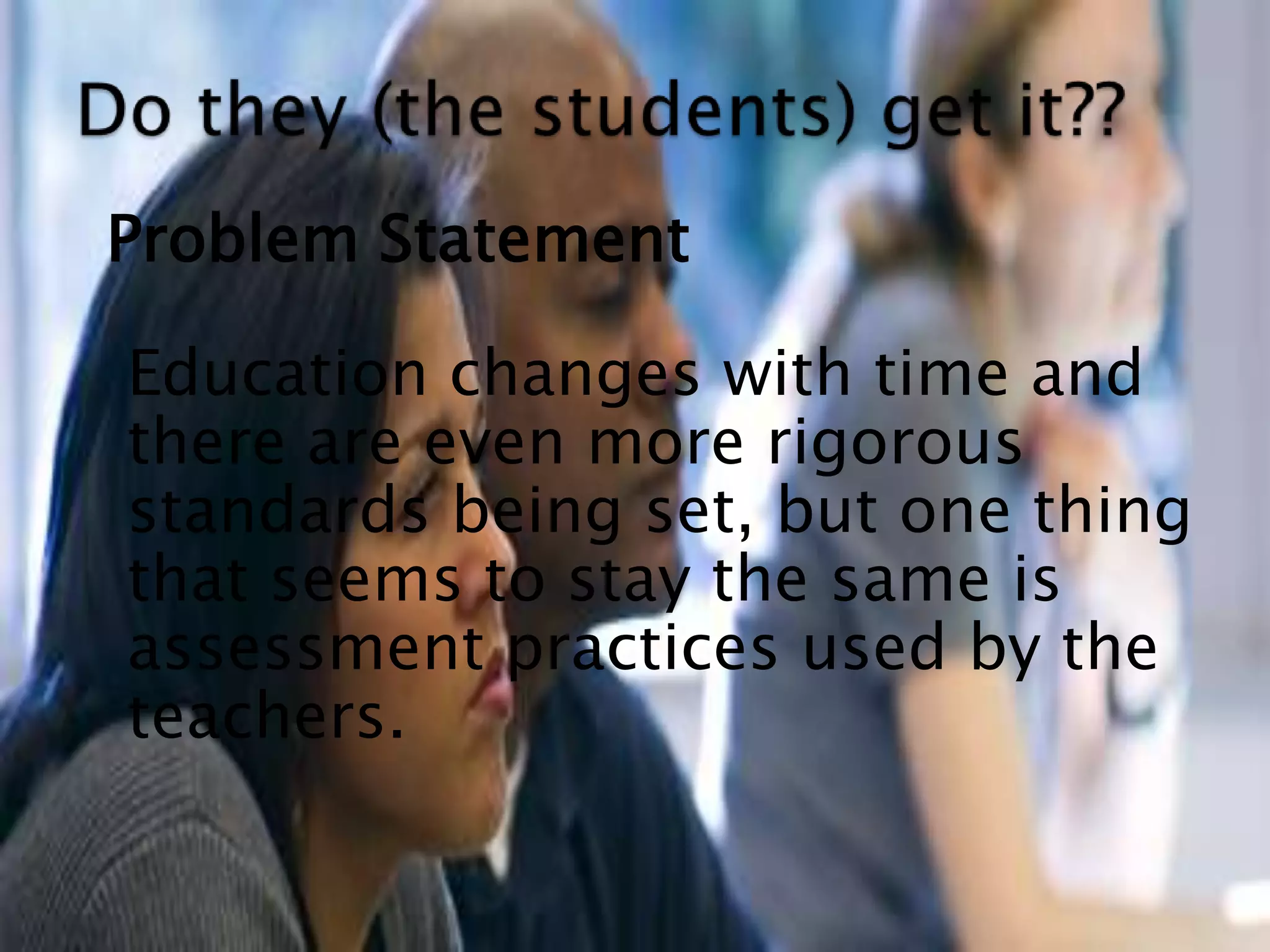 Problem Statement	Education changes with time and there are even more rigorous standards being set, but one thing that seems to stay the same is assessment practicesused by the teachers. Do they (the students) get it??