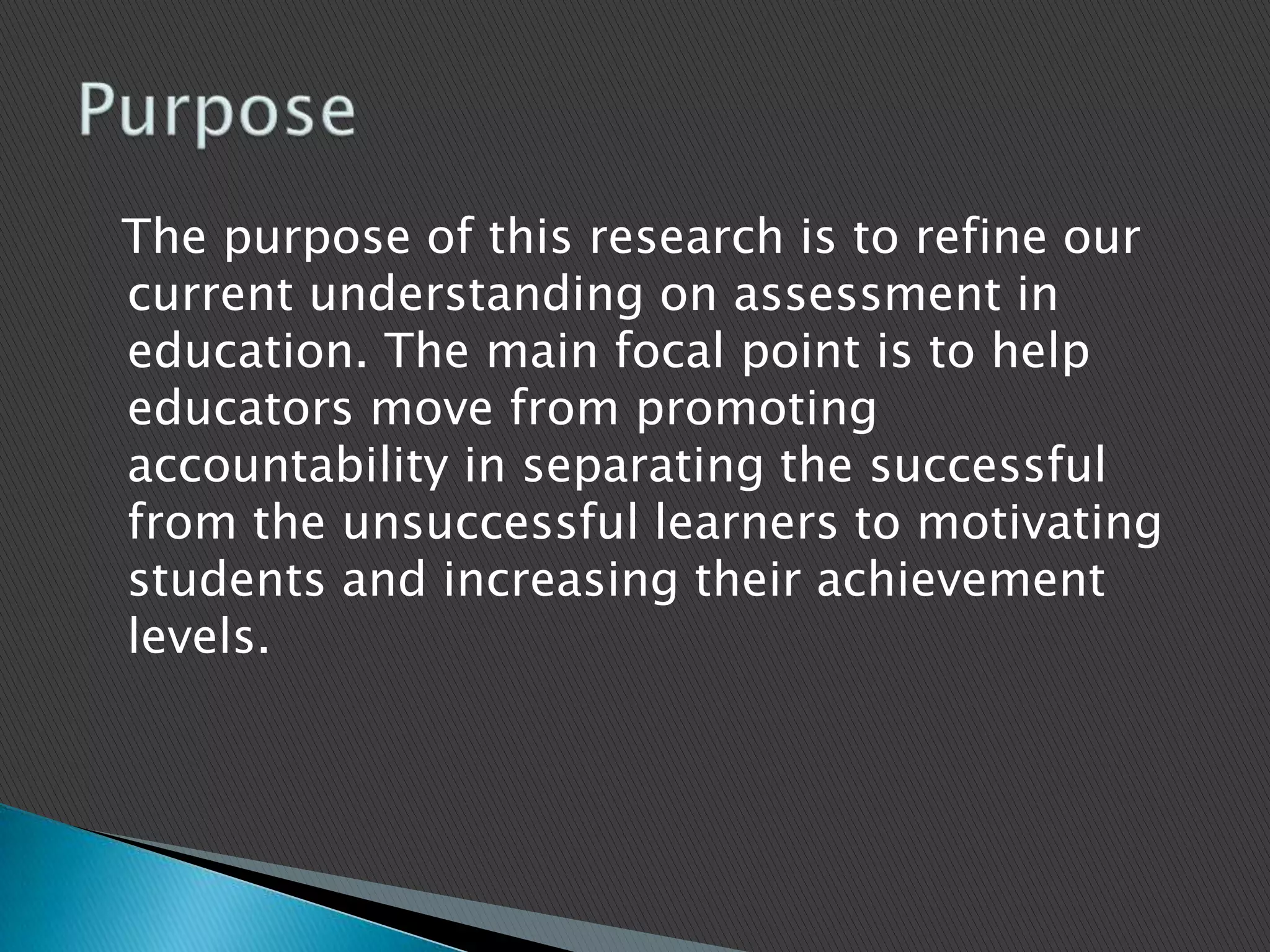   The purpose of this research is to refine our current understanding on assessment in education. The main focal point is to help educators move from promoting accountability in separating the successful from the unsuccessful learners to motivating students and increasing their achievement levels. Purpose 