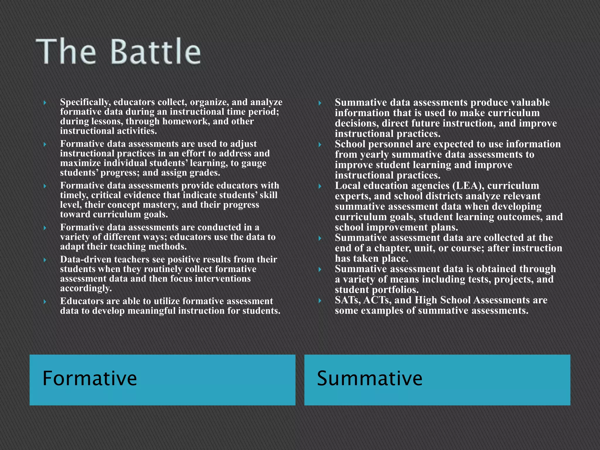 The Battle Formative 	Summative Specifically, educators collect, organize, and analyze formative data during an instructional time period; during lessons, through homework, and other instructional activities.Formative data assessments are used to adjust instructional practices in an effort to address and maximize individual students’ learning, to gauge students’ progress; and assign grades.Formative data assessments provide educators with timely, critical evidence that indicate students’ skill level, their concept mastery, and their progress toward curriculum goals.Formative data assessments are conducted in a variety of different ways; educators use the data to adapt their teaching methods.Data-driven teachers see positive results from their students when they routinely collect formative assessment data and then focus interventions accordingly.Educators are able to utilize formative assessment data to develop meaningful instruction for students. Summative data assessments produce valuable information that is used to make curriculum decisions, direct future instruction, and improve instructional practices.School personnel are expected to use information from yearly summative data assessments to improve student learning and improve instructional practices.Local education agencies (LEA), curriculum experts, and school districts analyze relevant summative assessment data when developing curriculum goals, student learning outcomes, and school improvement plans.Summative assessment data are collected at the end of a chapter, unit, or course; after instruction has taken place.Summative assessment data is obtained through a variety of means including tests, projects, and student portfolios.SATs, ACTs, and High School Assessments are some examples of summative assessments.