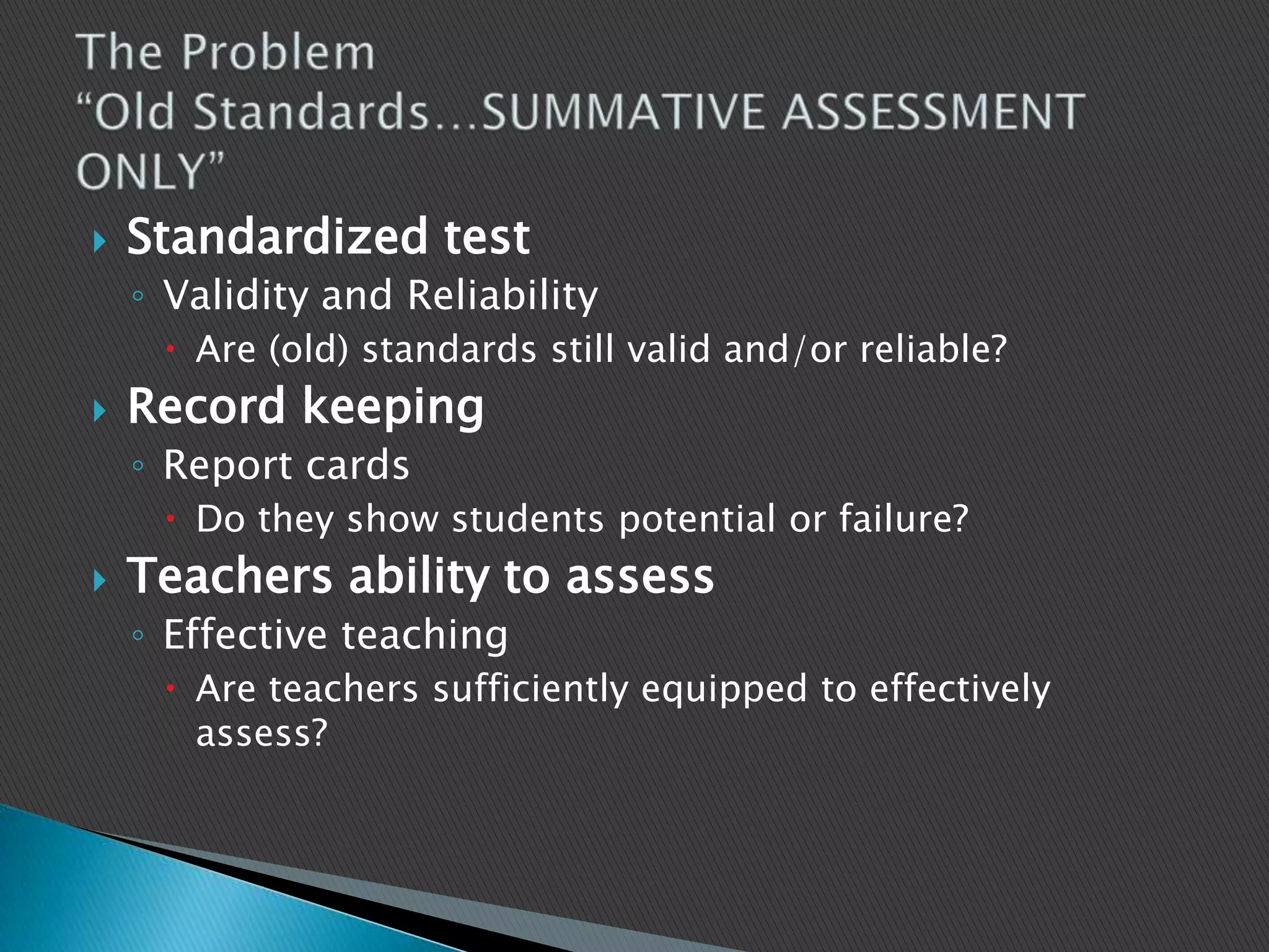 The Problem“Old Standards…SUMMATIVE ASSESSMENT     ONLY”Standardized testValidity and ReliabilityAre (old) standards still valid and/or reliable?Record keepingReport cardsDo they show students potential or failure?Teachers ability to assessEffective teachingAre teachers sufficiently equipped to effectively assess?