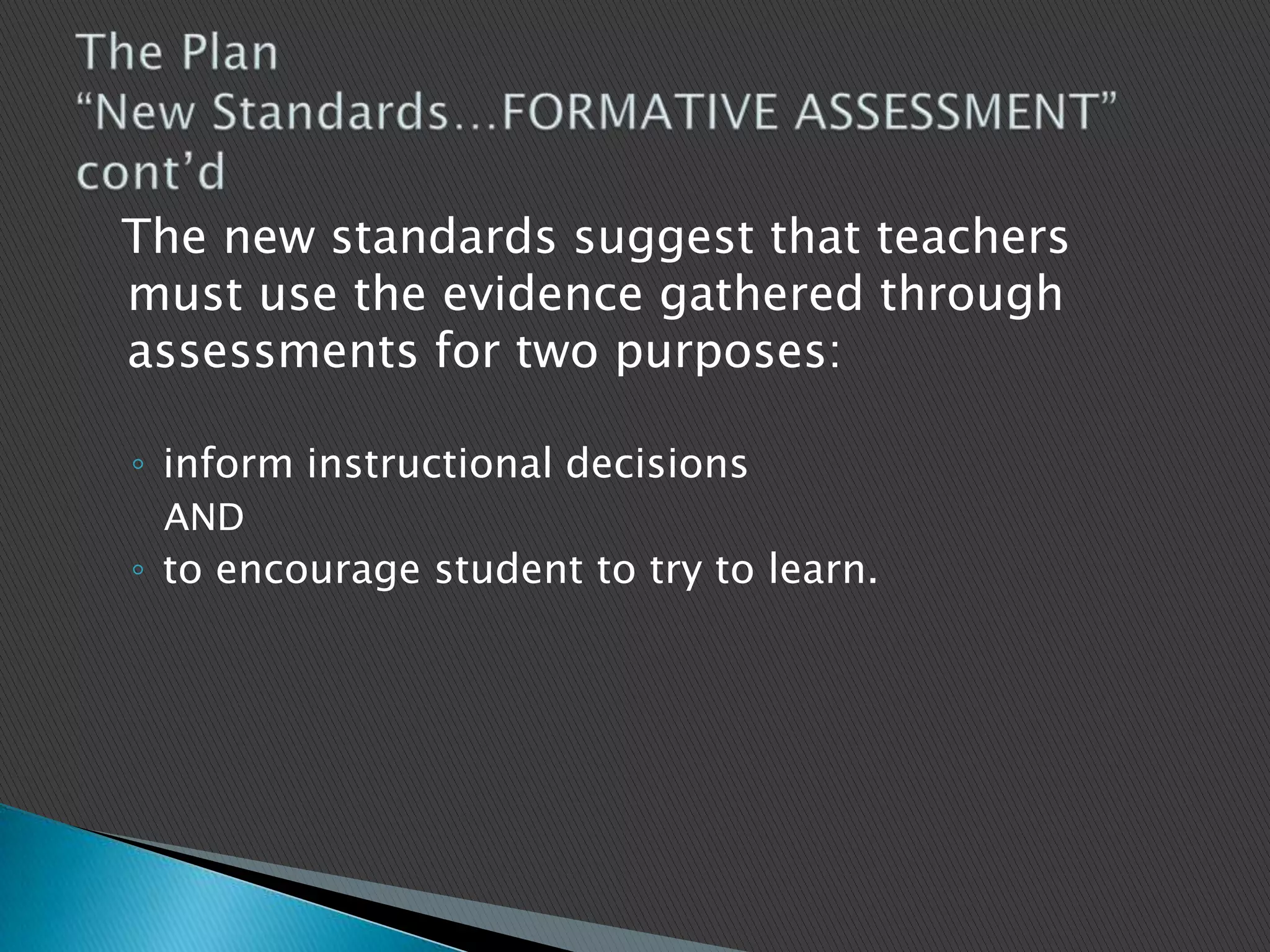   The new standards suggest that teachers must use the evidence gathered through assessments for two purposes: inform instructional decisions  AND to encourage student to try to learn. The Plan “New Standards…FORMATIVE ASSESSMENT” cont’d 