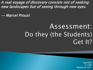 A real voyage of discovery consists not of seeking new landscapes but of seeing through new eyes.                                                                                                  — Marcel Proust Assessment:Do they (the Students) Get It? April Ellis C I 583 March 30, 2011 