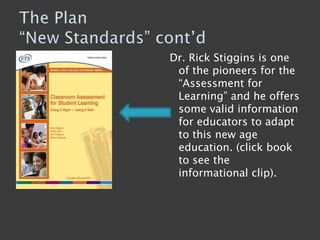 The Plan“New Standards” cont’d Dr. Rick Stiggins is one of the pioneers for the “Assessment for Learning” and he offers some valid information for educators to adapt to this new age education. (click book to see the informational clip). 